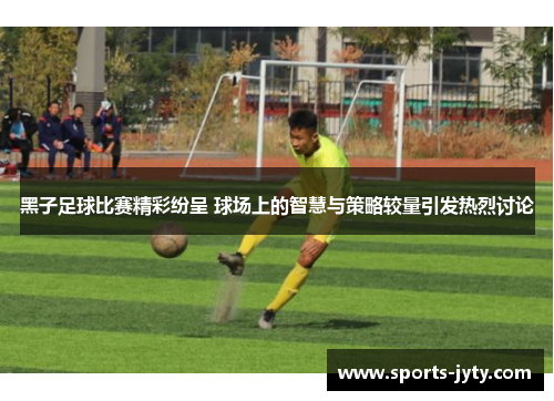 黑子足球比赛精彩纷呈 球场上的智慧与策略较量引发热烈讨论